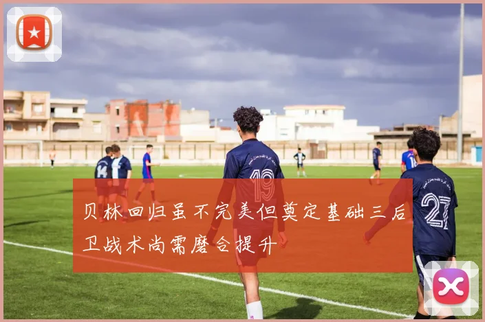 贝林回归虽不完美但奠定基础三后卫战术尚需磨合提升