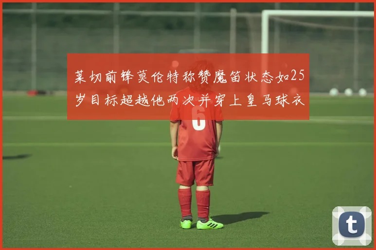 莱切前锋莫伦特称赞魔笛状态如25岁目标超越他两次并穿上皇马球衣