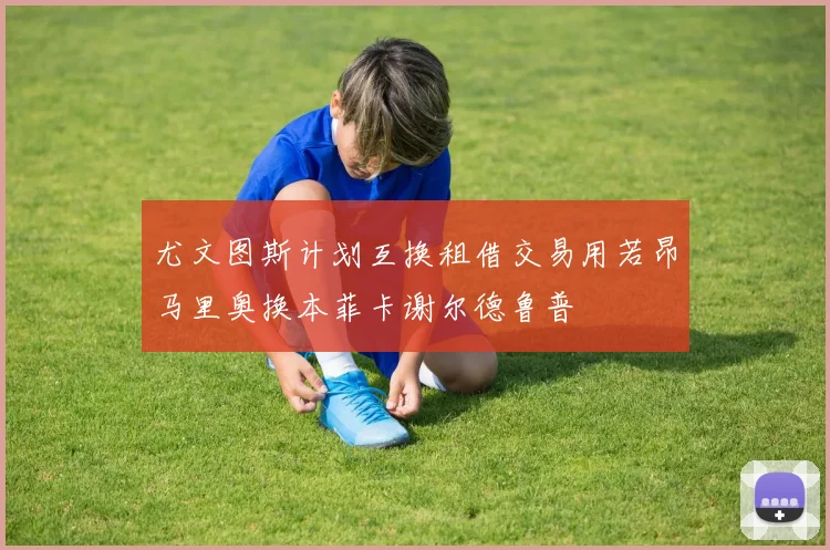 尤文图斯计划互换租借交易用若昂马里奥换本菲卡谢尔德鲁普