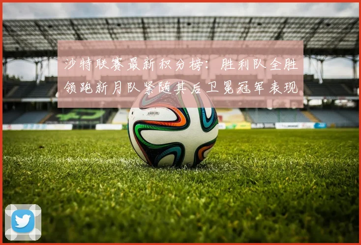 沙特联赛最新积分榜：胜利队全胜领跑新月队紧随其后卫冕冠军表现不佳仅居第七