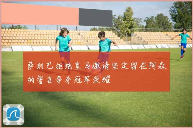 萨利巴拒绝皇马邀请坚定留在阿森纳誓言争夺冠军荣耀