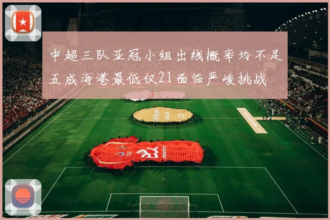 中超三队亚冠小组出线概率均不足五成海港最低仅21面临严峻挑战