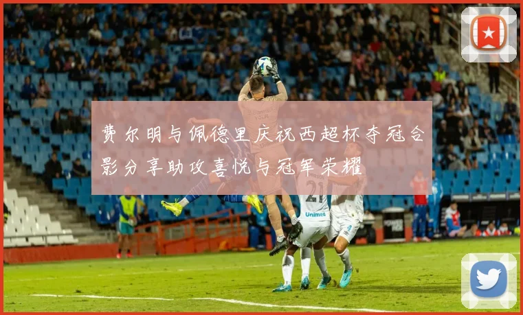 费尔明与佩德里庆祝西超杯夺冠合影分享助攻喜悦与冠军荣耀
