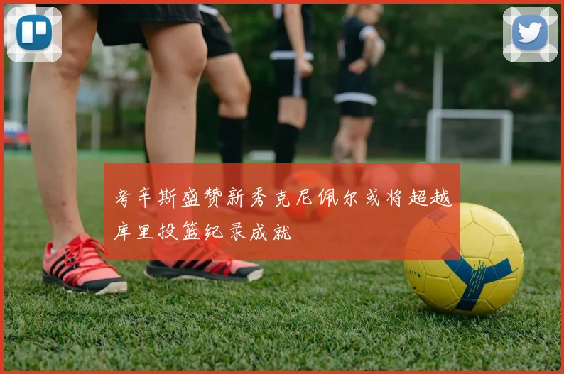 考辛斯盛赞新秀克尼佩尔或将超越库里投篮纪录成就