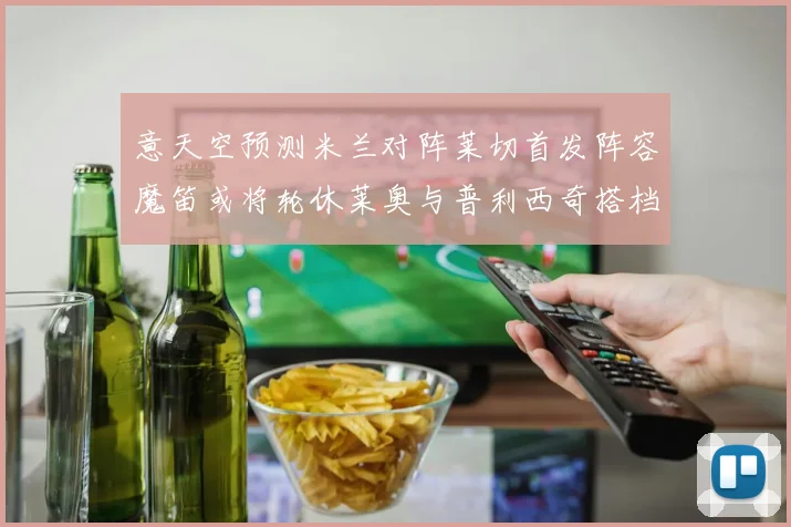 意天空预测米兰对阵莱切首发阵容魔笛或将轮休莱奥与普利西奇搭档出战