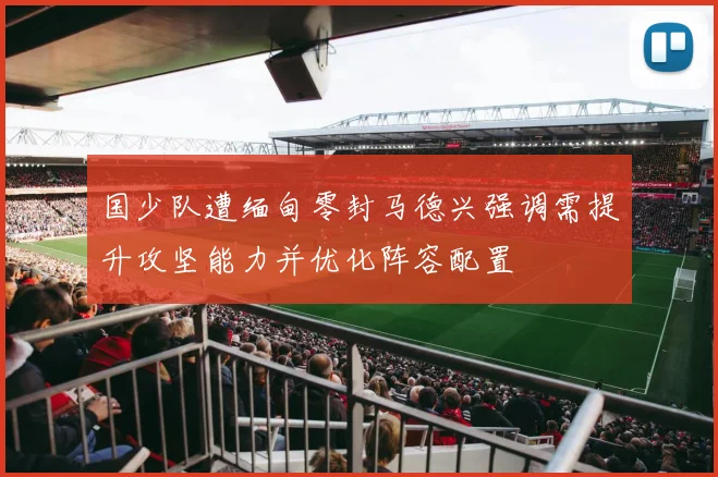国少队遭缅甸零封马德兴强调需提升攻坚能力并优化阵容配置