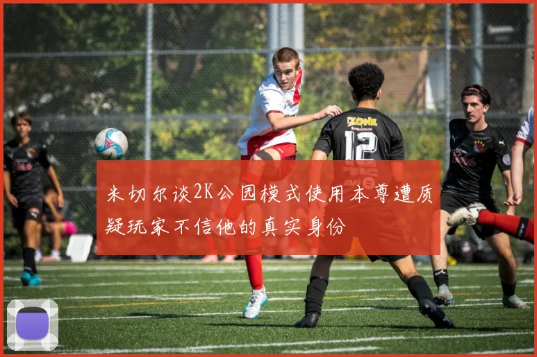 米切尔谈2K公园模式使用本尊遭质疑玩家不信他的真实身份