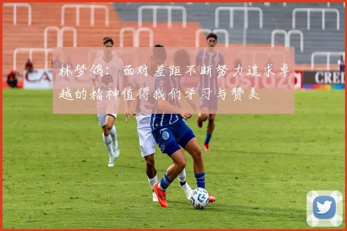 林梦鸽：面对差距不断努力追求卓越的精神值得我们学习与赞美