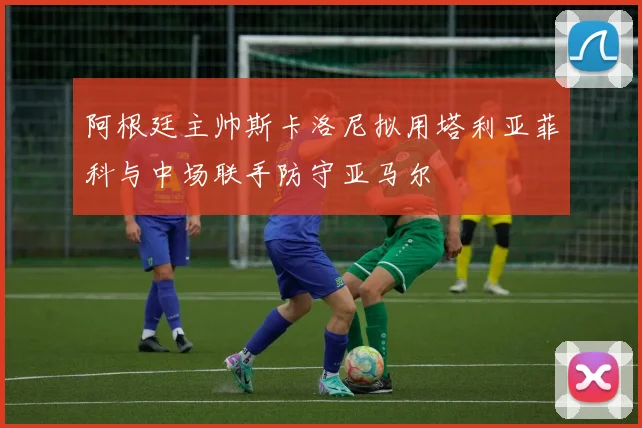 阿根廷主帅斯卡洛尼拟用塔利亚菲科与中场联手防守亚马尔
